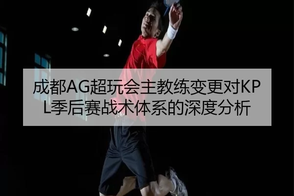 成都AG超玩会主教练变更对KPL季后赛战术体系的深度分析